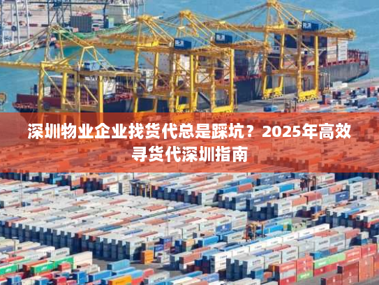 深圳物业企业找货代总是踩坑？2025年高效寻货代深圳指南