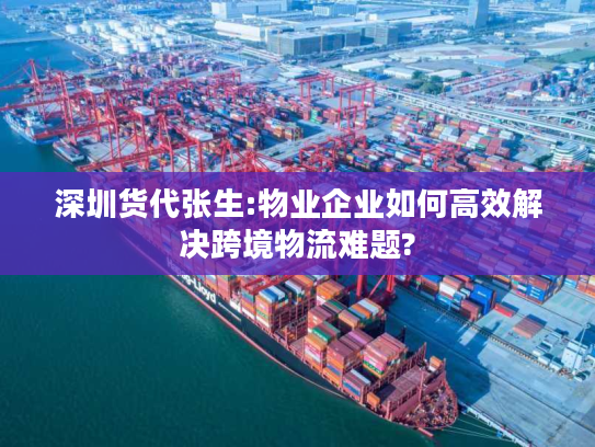 深圳货代张生:物业企业如何高效解决跨境物流难题?