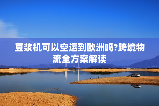 豆浆机可以空运到欧洲吗?跨境物流全方案解读