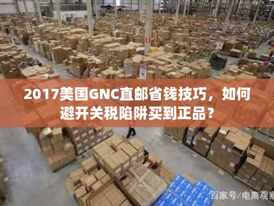 2017美国GNC直邮省钱技巧，如何避开关税陷阱买到正品？