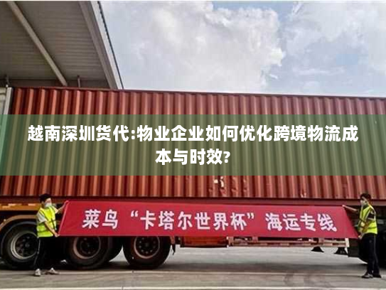 越南深圳货代:物业企业如何优化跨境物流成本与时效?