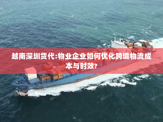 越南深圳货代:物业企业如何优化跨境物流成本与时效?