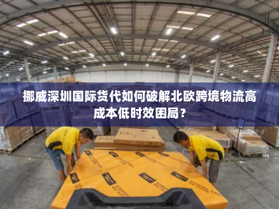 挪威深圳国际货代如何破解北欧跨境物流高成本低时效困局? 挪威深圳国际货代如何破解北欧跨境物流高成本低时效困局?