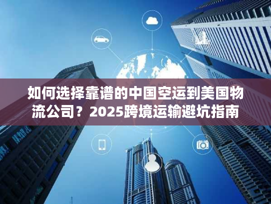 如何选择靠谱的中国空运到美国物流公司？2025跨境运输避坑指南