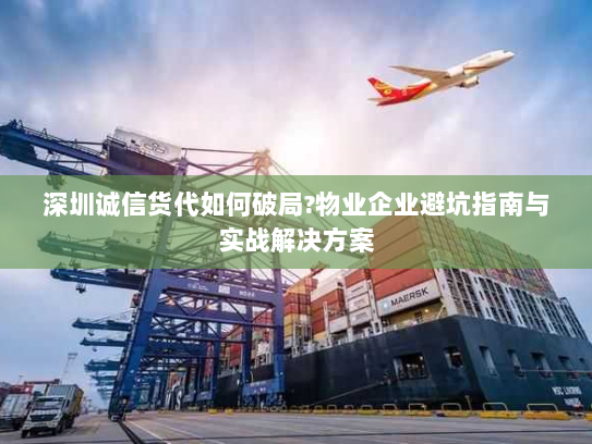 深圳诚信货代如何破局?物业企业避坑指南与实战解决方案