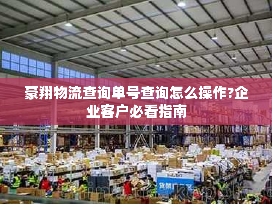 豪翔物流查询单号查询怎么操作?企业客户必看指南 豪翔物流查询单号查询怎么操作?企业客户必看指南
