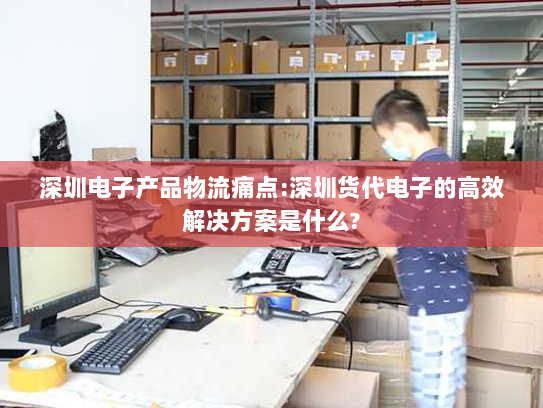 深圳电子产品物流痛点:深圳货代电子的高效解决方案是什么?