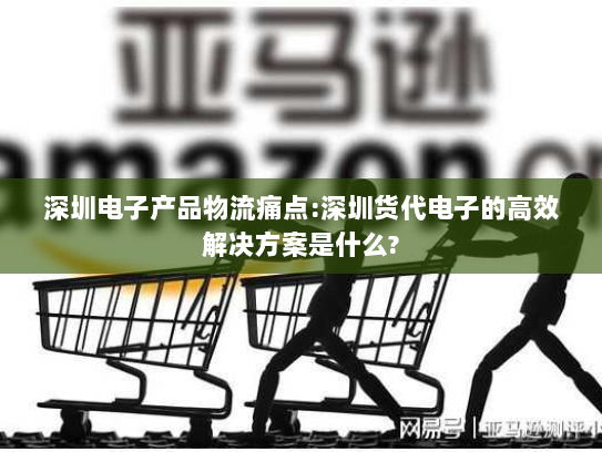 深圳电子产品物流痛点:深圳货代电子的高效解决方案是什么?