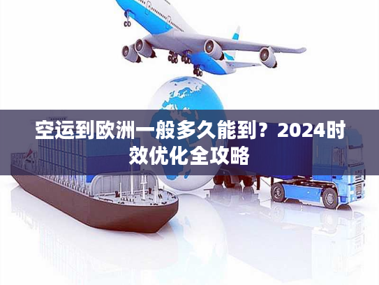 空运到欧洲一般多久能到？2024时效优化全攻略
