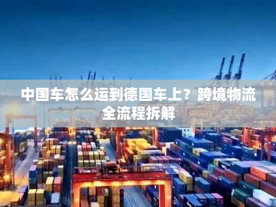 中国车怎么运到德国车上？跨境物流全流程拆解