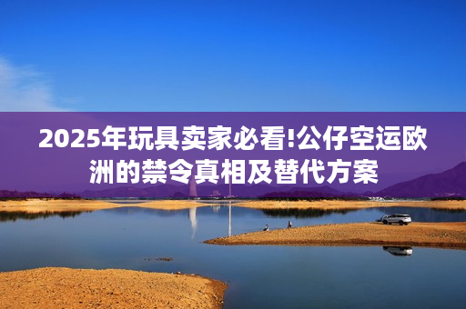 2025年玩具卖家必看!公仔空运欧洲的禁令真相及替代方案