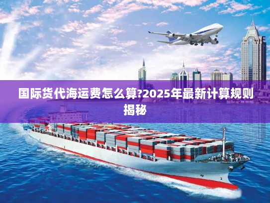 国际货代海运费怎么算?2025年最新计算规则揭秘