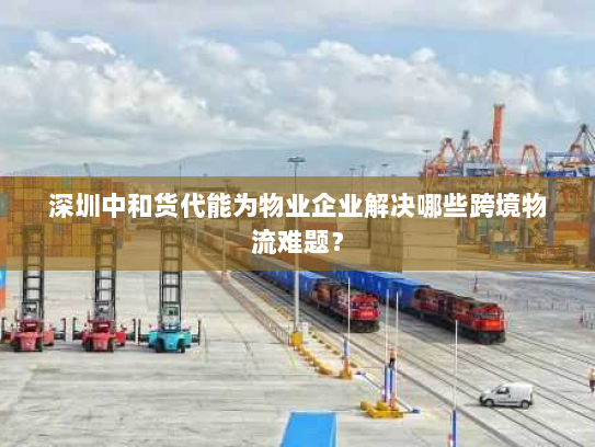 深圳中和货代能为物业企业解决哪些跨境物流难题? 深圳中和货代能为物业企业解决哪些跨境物流难题?