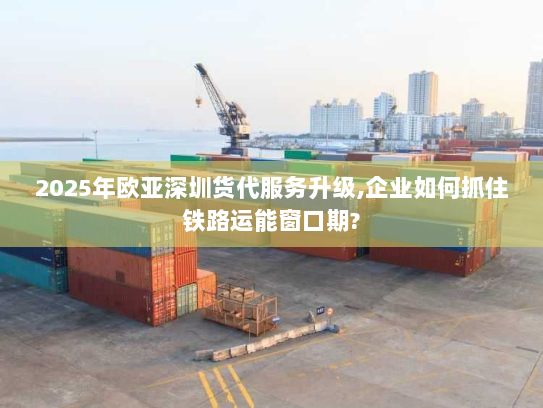 2025年欧亚深圳货代服务升级,企业如何抓住铁路运能窗口期? 2025年欧亚深圳货代服务升级,企业如何抓住铁路运能窗口期?