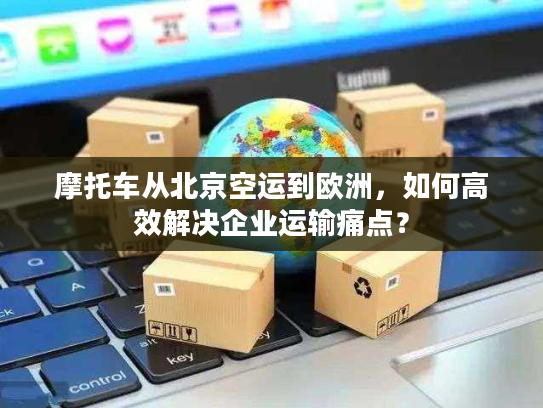 摩托车从北京空运到欧洲，如何高效解决企业运输痛点？