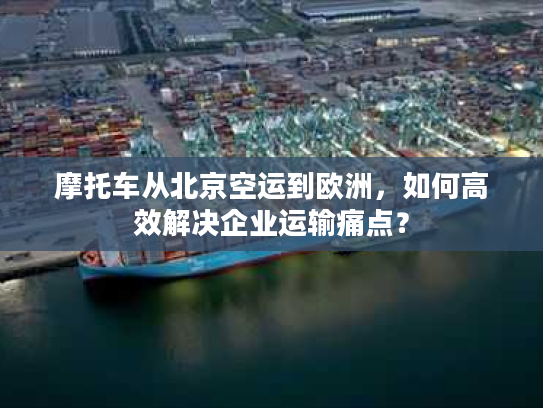 摩托车从北京空运到欧洲，如何高效解决企业运输痛点？