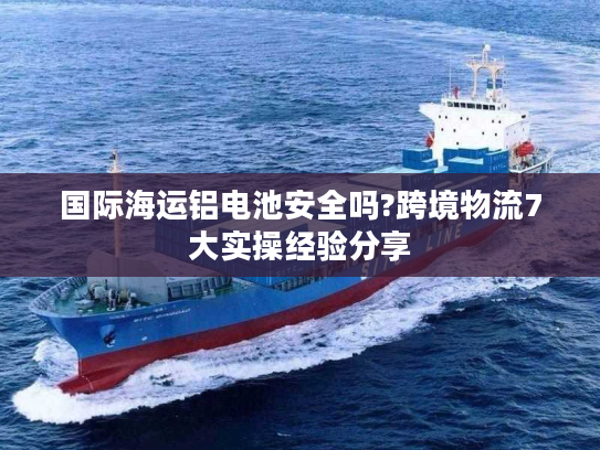 国际海运铝电池安全吗?跨境物流7大实操经验分享