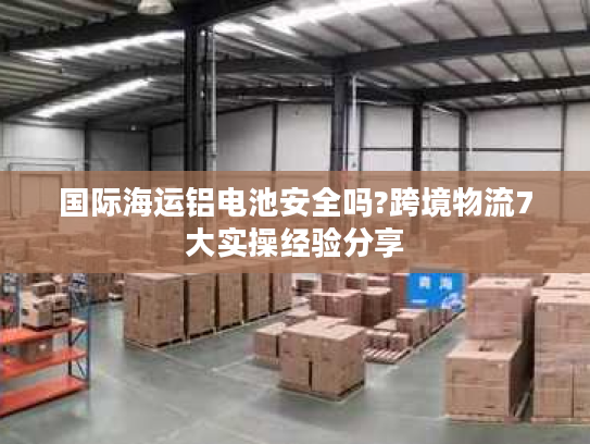 国际海运铝电池安全吗?跨境物流7大实操经验分享