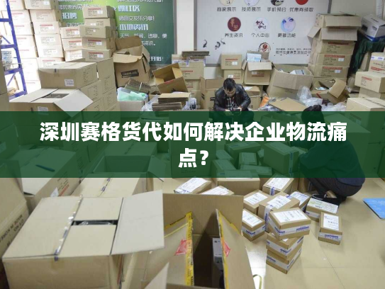 深圳赛格货代如何解决企业物流痛点？