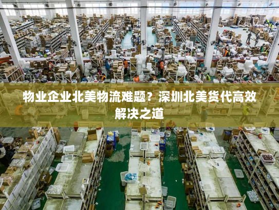 物业企业北美物流难题？深圳北美货代高效解决之道