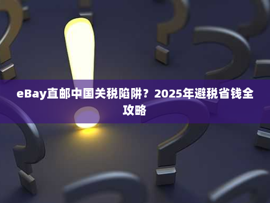 eBay直邮中国关税陷阱？2025年避税省钱全攻略