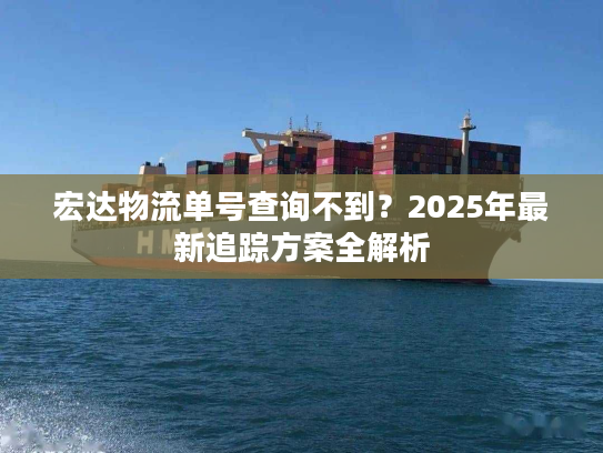 宏达物流单号查询不到？2025年最新追踪方案全解析