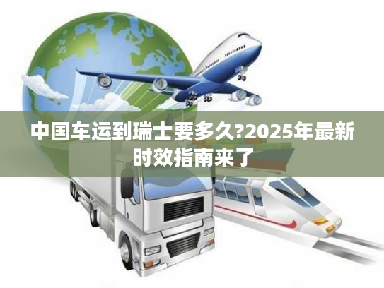 中国车运到瑞士要多久?2025年最新时效指南来了