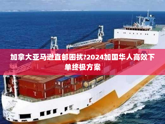 加拿大亚马逊直邮困扰?2024加国华人高效下单终极方案 加拿大亚马逊直邮困扰?2024加国华人高效下单终极方案