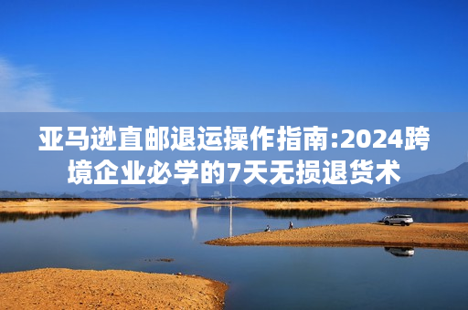 亚马逊直邮退运操作指南:2024跨境企业必学的7天无损退货术