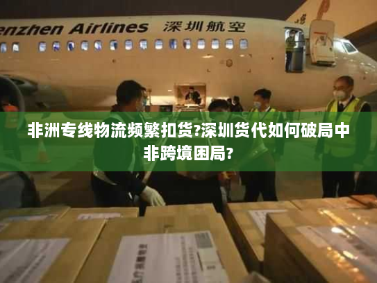 非洲专线物流频繁扣货?深圳货代如何破局中非跨境困局?