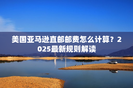 美国亚马逊直邮邮费怎么计算？2025最新规则解读