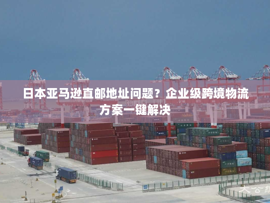 日本亚马逊直邮地址问题？企业级跨境物流方案一键解决