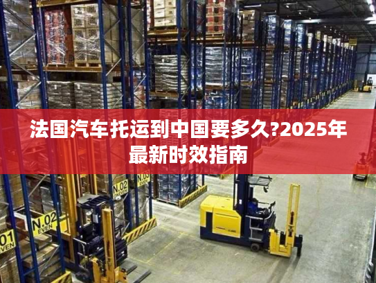 法国汽车托运到中国要多久?2025年最新时效指南