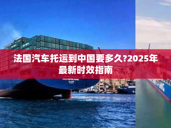 法国汽车托运到中国要多久?2025年最新时效指南