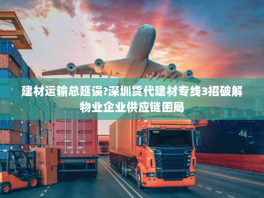 建材运输总延误?深圳货代建材专线3招破解物业企业供应链困局