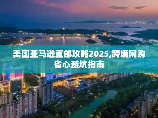 美国亚马逊直邮攻略2025,跨境网购省心避坑指南 美国亚马逊直邮攻略2025,跨境网购省心避坑指南