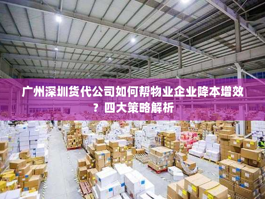 广州深圳货代公司如何帮物业企业降本增效？四大策略解析