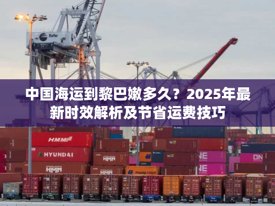 中国海运到黎巴嫩多久？2025年最新时效解析及节省运费技巧