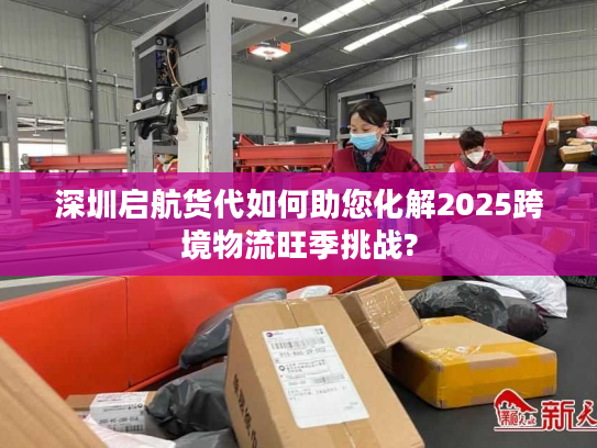 深圳启航货代如何助您化解2025跨境物流旺季挑战?