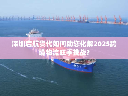 深圳启航货代如何助您化解2025跨境物流旺季挑战?