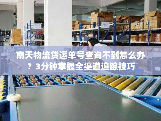 南天物流货运单号查询不到怎么办？3分钟掌握全渠道追踪技巧