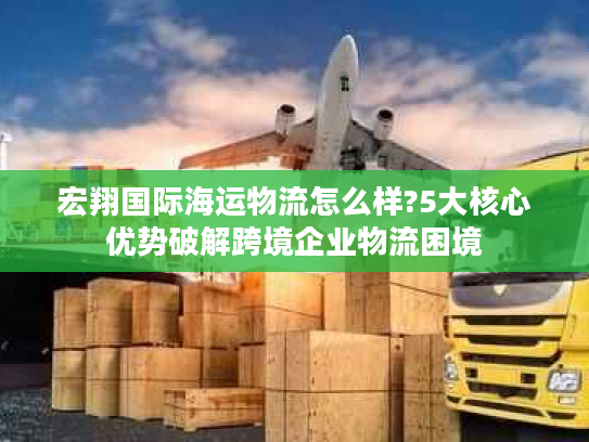宏翔国际海运物流怎么样?5大核心优势破解跨境企业物流困境