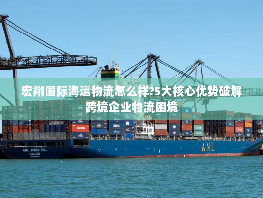 宏翔国际海运物流怎么样?5大核心优势破解跨境企业物流困境 宏翔国际海运物流怎么样?5大核心优势破解跨境企业物流困境