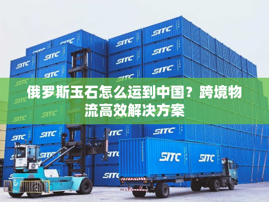 俄罗斯玉石怎么运到中国？跨境物流高效解决方案
