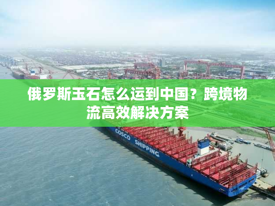 俄罗斯玉石怎么运到中国？跨境物流高效解决方案