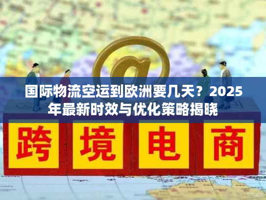 国际物流空运到欧洲要几天？2025年最新时效与优化策略揭晓