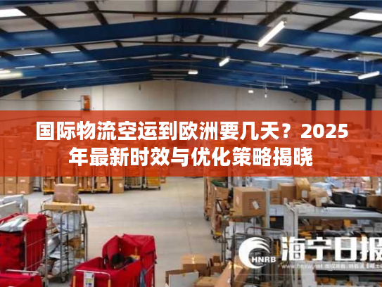国际物流空运到欧洲要几天？2025年最新时效与优化策略揭晓