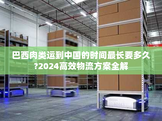 巴西肉类运到中国的时间最长要多久?2024高效物流方案全解