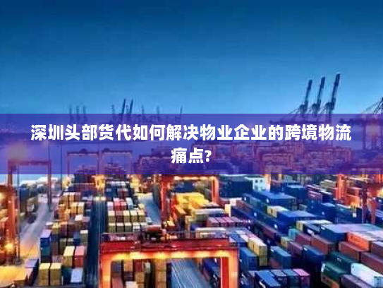 深圳头部货代如何解决物业企业的跨境物流痛点?