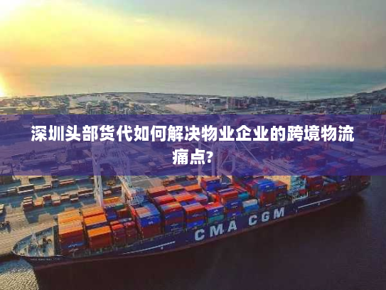 深圳头部货代如何解决物业企业的跨境物流痛点?